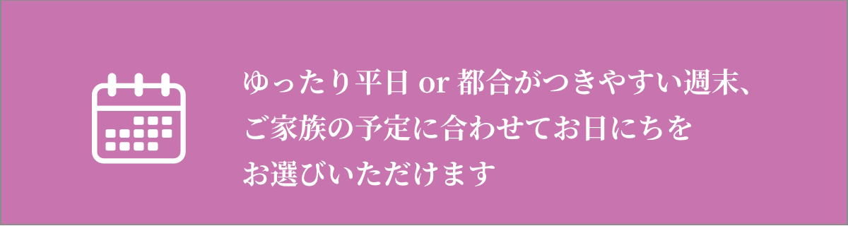 ゆったり平日or都合がつきやすい週末・ご予定に合わせてお日にちをお選びいただけます